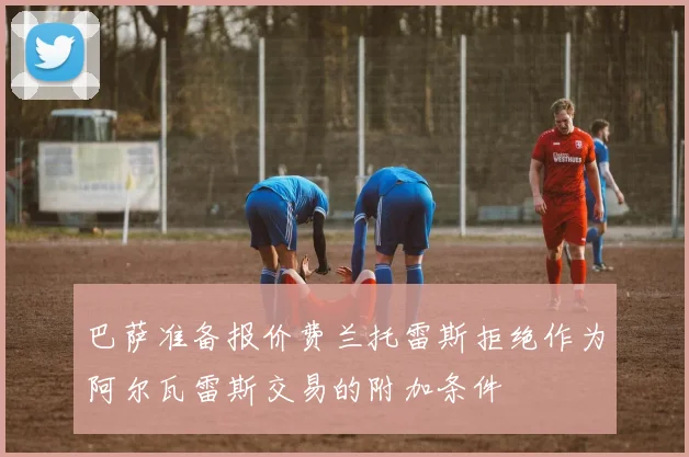 巴萨准备报价费兰托雷斯拒绝作为阿尔瓦雷斯交易的附加条件