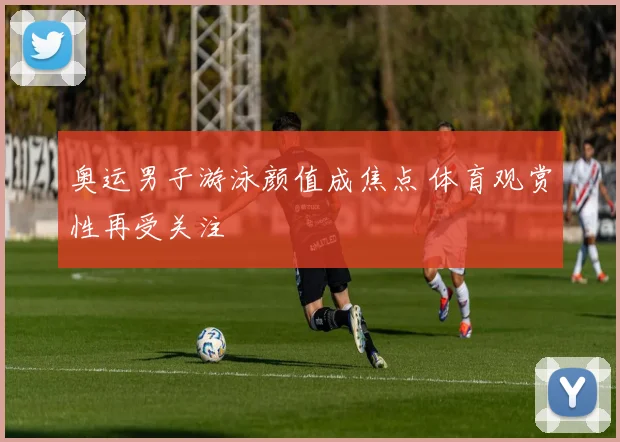 奥运男子游泳颜值成焦点 体育观赏性再受关注