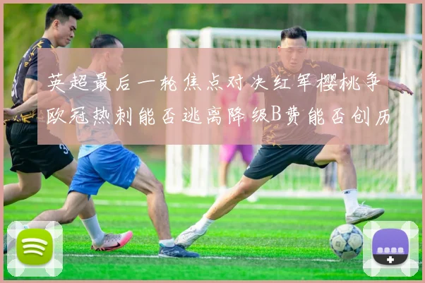 英超最后一轮焦点对决红军樱桃争欧冠热刺能否逃离降级B费能否创历史新高