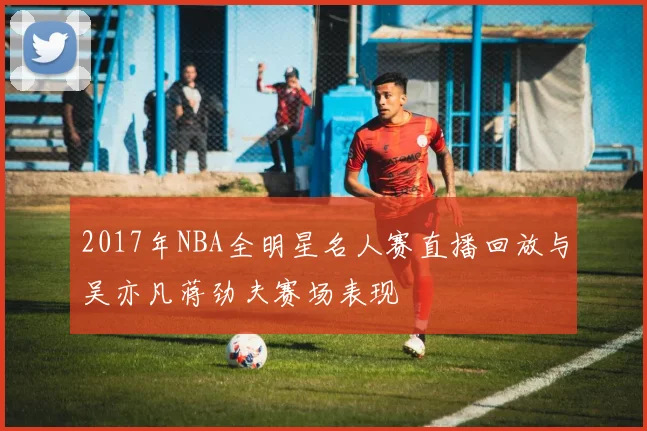2017年NBA全明星名人赛直播回放与吴亦凡蒋劲夫赛场表现