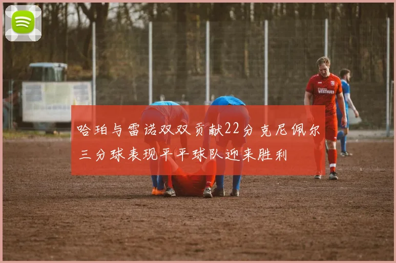 哈珀与雷诺双双贡献22分克尼佩尔三分球表现平平球队迎来胜利
