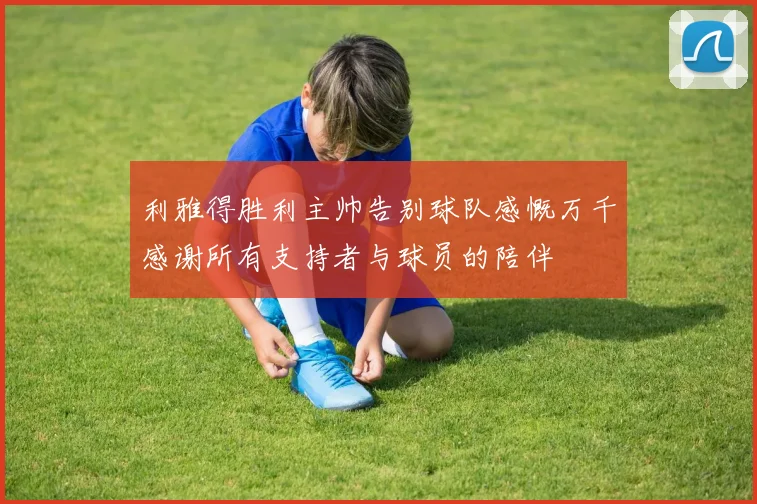 利雅得胜利主帅告别球队感慨万千感谢所有支持者与球员的陪伴