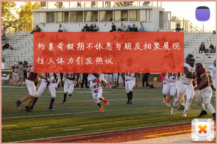 约基奇假期不休息与朋友相聚展现惊人体力引发热议