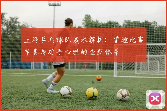 上海乒乓球队战术解析：掌控比赛节奏与对手心理的全新体系