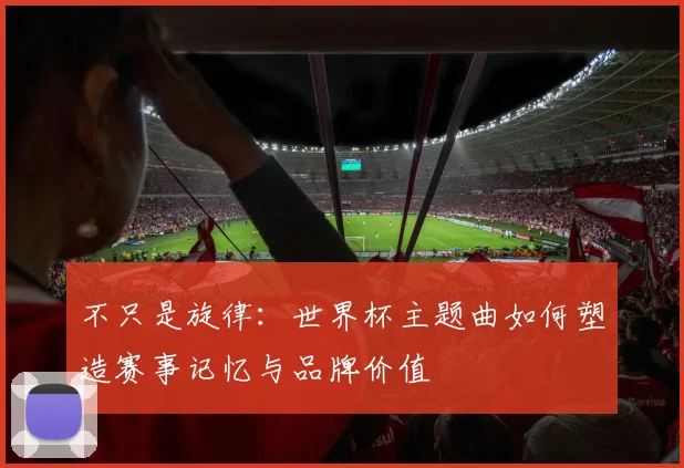 不只是旋律：世界杯主题曲如何塑造赛事记忆与品牌价值